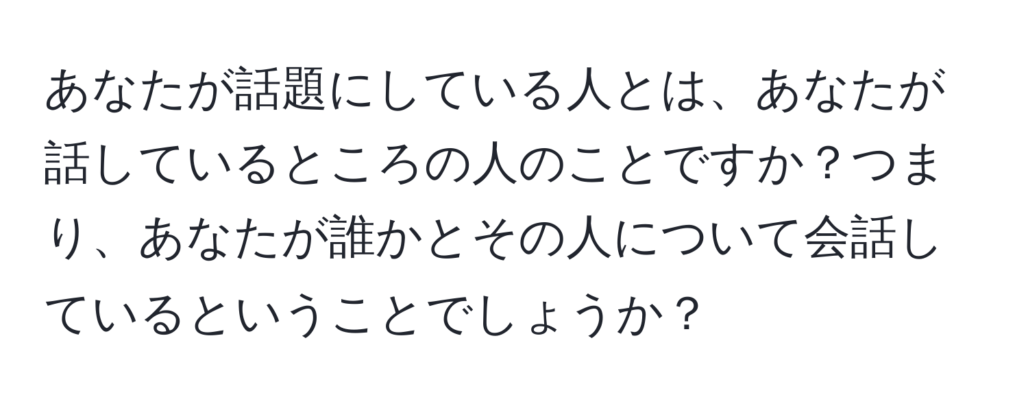 あなたが話題にしている人とは、あなたが話しているところの人のことですか？つまり、あなたが誰かとその人について会話しているということでしょうか？