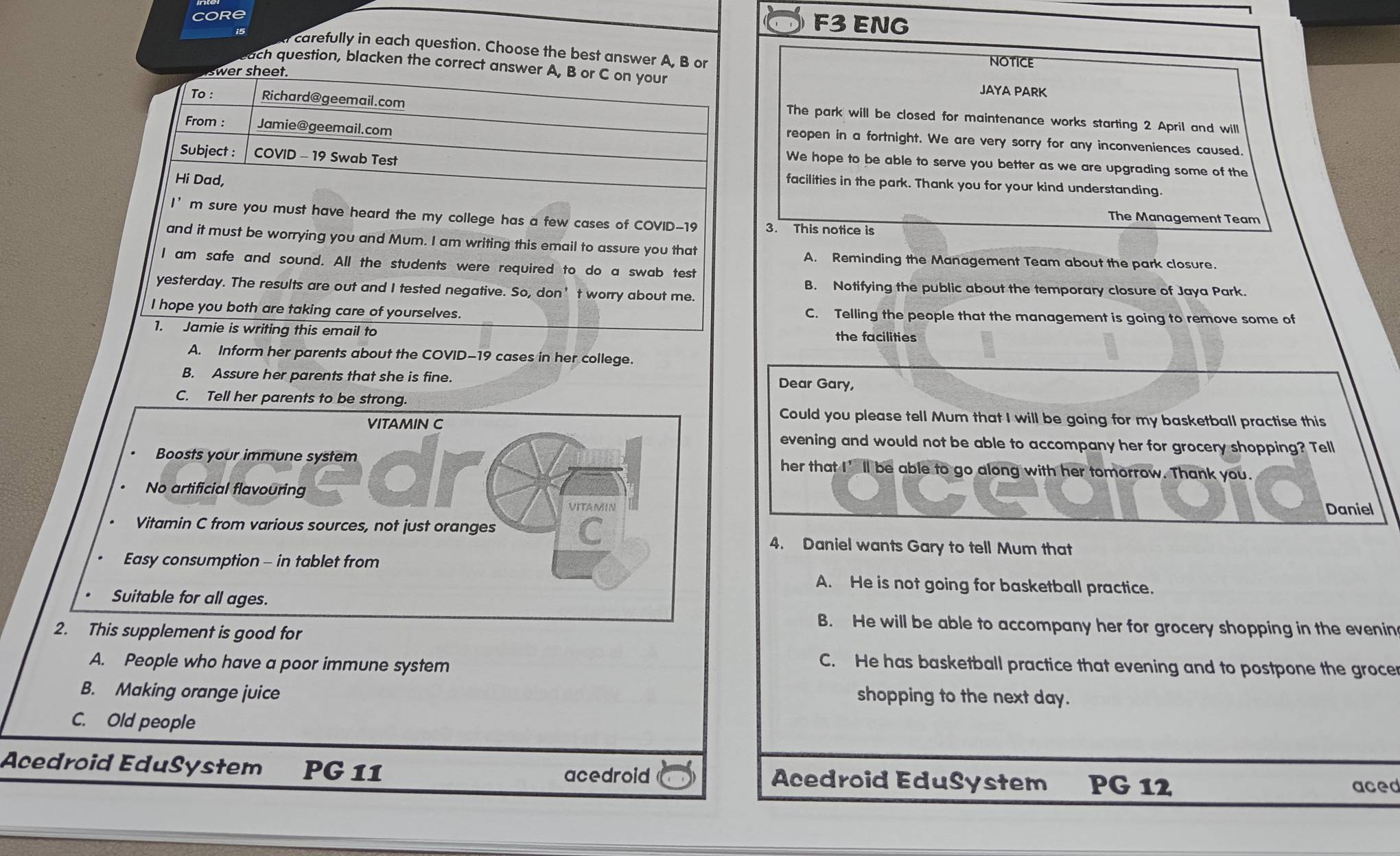 Core
F3 ENG
carefully in each question. Choose the best answer A, B or NOTICE
each question, blacken the correct answer A, B or C on your
wer sheet.
JAYA PARK
To : Richard@geemail.com
The park will be closed for maintenance works starting 2 April and will
From : Jamie@geemail.com
reopen in a fortnight. We are very sorry for any inconveniences caused.
Subject : COVID - 19 Swab Test
We hope to be able to serve you better as we are upgrading some of the
Hi Dad,
facilities in the park. Thank you for your kind understanding.
The Management Team
I' m sure you must have heard the my college has a few cases of COVID-19 3. This notice is
and it must be worrying you and Mum. I am writing this email to assure you that
A. Reminding the Management Team about the park closure.
I am safe and sound. All the students were required to do a swab test
yesterday. The results are out and I tested negative. So, don’t worry about me.
B. Notifying the public about the temporary closure of Jaya Park.
I hope you both are taking care of yourselves. C. Telling the people that the management is going to remove some of
1. Jamie is writing this email to the facilities
A. Inform her parents about the COVID-19 cases in her college.
B. Assure her parents that she is fine.
Dear Gary,
C. Tell her parents to be strong.
VITAMIN C
Could you please tell Mum that I will be going for my basketball practise this
evening and would not be able to accompany her for grocery shopping? Tell
Boosts your immune system her that I’ll be able to go along with her tomorrow. Thank you.
No artificial flavouring
VITAMIN Daniel
Vitamin C from various sources, not just oranges
4. Daniel wants Gary to tell Mum that
Easy consumption - in tablet from
A. He is not going for basketball practice.
Suitable for all ages.
B. He will be able to accompany her for grocery shopping in the evenin
2. This supplement is good for
A. People who have a poor immune system
C. He has basketball practice that evening and to postpone the grocer
B. Making orange juice
shopping to the next day.
C. Old people
Acedroid EduSystem PG 11 Acedroid EduSystem PG 12
acedroid
aced