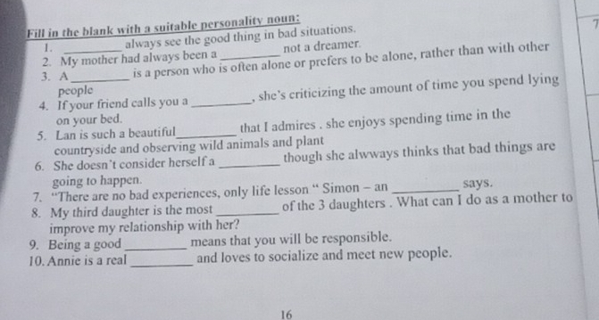 Fill in the blank with a suitable personality noun: 
1. always see the good thing in bad situations. 
1 
2. My mother had always been a not a dreamer. 
3. A_ is a person who is often alone or prefers to be alone, rather than with other 
people 
4. If your friend calls you a _, she's criticizing the amount of time you spend lying 
on your bed. 
5. Lan is such a beautiful_ that I admires . she enjoys spending time in the 
countryside and observing wild animals and plant 
6. She doesn’t consider herself a _though she alwways thinks that bad things are 
going to happen. 
7. “There are no bad experiences, only life lesson “ Simon - an _says. 
8. My third daughter is the most_ of the 3 daughters . What can I do as a mother to 
improve my relationship with her? 
9. Being a good _means that you will be responsible. 
10. Annie is a real _and loves to socialize and meet new people. 
16