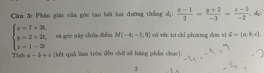 Phân giác của góc tạo bởi hai đường thẳng d_1: (x-1)/2 = (y+2)/-3 = (z-5)/-2 , d_2 :
beginarrayl x=7+3t, y=2+2t, z=1-2tendarray. và góc này chứa điểm M(-4;-1;9) có véc tơ chỉ phương đơn vị vector u=(a;b;c). 
Tính a-b+c (kết quả làm tròn đến chữ số hàng phần chục). 
3