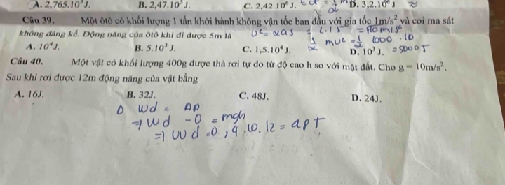 A. 2,765.10^3J. B. 2,47.10^5J. C. 2, 42.10^6J. D 3, 2.10^6J
Câu 39. Một ôtô có khối lượng 1 tấn khởi hành không vận tốc ban đầu yới gia tốc 1m/s^2 và coi ma sát
không đảng kể. Động năng của ôtô khi đi được 5m là
A. 10^4J. B. 5.10^3J. C. 1,5.10^4J. D. 10^3J. 
Câu 40. Một vật có khối lượng 400g được thả rơi tự do từ độ cao h so với mặt đất. Cho g=10m/s^2. 
Sau khi rơi được 12m động năng của vật bằng
A. 16J. B. 32J. C. 48J. D. 24J.