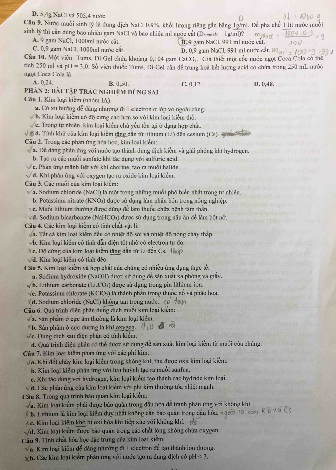 D. 5,4g NaCl và 505,4 nước
Câu 9. Nước muối sinh lý là dung dịch NaCl 0,9%, khối lượng riêng gần bằng 1g/ml. Để pha chế 1 lít nước muối
sinh lý thì cần dùng bao nhiêu gam NaCl và bao nhiêu ml nước cất (Dưước ở cat=1g/ml)?
A. 9 gam NaCl, 1000ml nước cất. B. 9 gam NaCl, 991 ml nước cất.
C. 0,9 gam NaCl, 1000ml nước cất.
D. 0,9 gam NaCl, 991 ml nước cất.
Câu 10. Một viên Tums, Di-Gel chứa khoảng 0,104 gam CaCO₃. Giả thiết một cốc nước ngọt Coca Cola có thể
tích 250 ml và pH=3. 20. Số viên thuốc Tums, Di-Gel cần để trung hoà hết lượng acid có chứa trong 250 mL nước
ngọt Coca Cola là
A. 0,24. B. 0,50. C. 0,12. D. 0,48.
PHÀN 2: bàI TậP TRÁC NGHIỆM đÚNG SAI
Câu 1. Kim loại kiềm (nhóm IA):
a. Có xu hướng dễ dàng nhường đi 1 electron ở lớp vỏ ngoài cùng.
b. Kim loại kiềm có độ cứng cao hơn so với kim loại kiểm thổ.
c. Trong tự nhiên, kim loại kiềm chủ yếu tồn tại ở dạng hợp chất.
d. Tính khử của kim loại kiềm tăng dần từ lithium (Li) đến cesium (Cs).
Câu 2. Trong các phản ứng hóa học, kim loại kiềm:
a. Dễ dàng phản ứng với nước tạo thành dung dịch kiềm và giải phóng khí hydrogen.
b. Tạo ra các muối sunfate khi tác dụng với sulfuric acid.
c. Phản ứng mãnh liệt với khí chorine, tạo ra muối halide.
d. Khi phản ứng với oxygen tạo ra oxide kim loại kiểm.
Câu 3. Các muối của kim loại kiểm:
a. Sodium chloride (NaCl) là một trong những muối phổ biến nhất trong tự nhiên.
b. Potassium nitrate (KNO₃) được sử dụng làm phân bón trong nông nghiệp.
c. Muối lithium thường được dùng để làm thuốc chữa bệnh tâm thần.
Vd. Sodium bicarbonate (NaHCO₃) được sử dụng trong nấu ăn để làm bột nở.
Câu 4. Các kim loại kiềm có tính chất vật lí:
Va. Tất cả kim loại kiềm đều có nhiệt độ sôi và nhiệt độ nóng chảy thấp.
Vb. Kim loại kiềm có tính dẫn điện tốt nhờ có electron tự do.
c. Độ cứng của kim loại kiềm tăng dần từ Li đến Cs. Hop
d. Kim loại kiềm có tính dẻo.
Câu 5. Kim loại kiểm và hợp chất của chúng có nhiều ứng dụng thực tế:
a. Sodium hydroxide (NaOH) được sử dụng đề sản xuất xà phòng và giấy.
b. Lithium carbonate (Li₂CO₃) được sử dụng trong pin lithium-ion.
Vc. Potassium chlorate (KClO₃) là thành phần trong thuốc nổ và pháo hoa.
d. Sodium chloride (NaCl) không tan trong nước. (
Câu 6. Quá trình điện phân dung dịch muối kim loại kiềm:
a. Sản phẩm ở cực âm thường là kim loại kiềm.
*  b. Sản phẩm ở cực dương là khí oxygen.
Vc. Dung dịch sau điện phân có tính kiềm.
d. Quá trình điện phân có thể được sử dụng để sản xuất kim loại kiểm từ muối của chúng.
Câu 7. Kim loại kiềm phản ứng với các phi kim:
a. Khi đốt cháy kim loại kiềm trong không khí, thu được oxit kim loại kiềm.
b. Kim loại kiềm phản ứng với lưu huỳnh tạo ra muối sunfua.
c. Khi tác dụng với hydrogen, kim loại kiểm tạo thành các hydride kim loại.
d. Các phản ứng của kim loại kiềm với phi kim thường tỏa nhiệt mạnh.
Câu 8. Trong quá trình bảo quản kim loại kiểm:
Va. Kim loại kiểm phải được bảo quản trong dầu hỏa để tránh phản ứng với không khí.
b. Lithium là kim loại kiểm duy nhất không cần bảo quản trong dầu hỏa.
c. Kim loại kiềm khó bị oxi hóa khi tiếp xúc với không khí.
d. Kim loại kiềm được bảo quản trong các chất lỏng không chứa oxygen.
*  Câu 9. Tính chất hóa học đặc trưng của kim loại kiềm:
a. Kim loại kiềm dễ dàng nhường đi 1 electron để tạo thành ion dương.
b. Các kim loại kiềm phản ứng với nước tạo ra dung dịch có pH I<7.