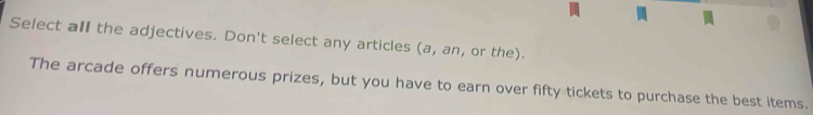 Select all the adjectives. Don't select any articles (a, an, or the). 
The arcade offers numerous prizes, but you have to earn over fifty tickets to purchase the best items.