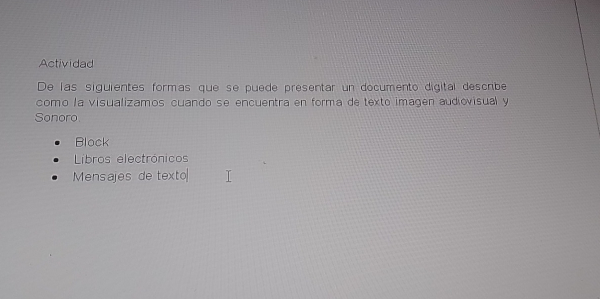 Actividad 
De las siguientes formas que se puede presentar un documento digital describe 
como la visualizamos cuando se encuentra en forma de texto imagen audiovisual y 
Sonoro 
Block 
Liros electrónicos 
Mensajes de texto|