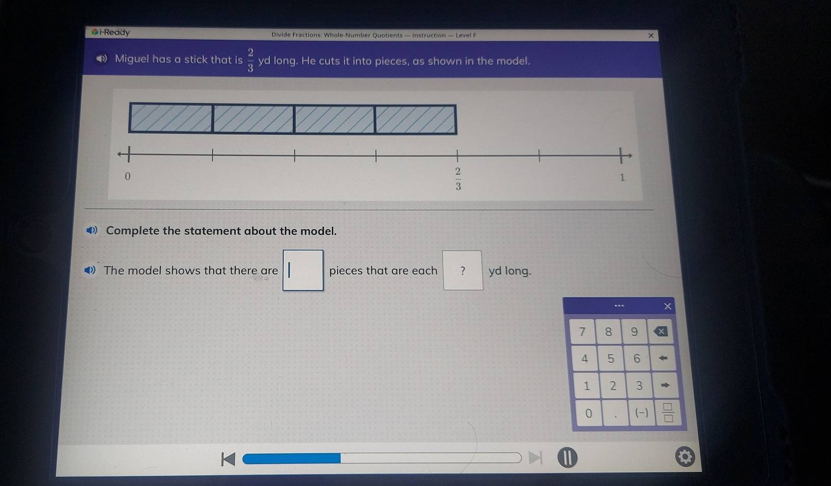 i-Ready Divide Fractions: Whole-Number Quotients — Instruction — Level F 
× 
Miguel has a stick that is  2/3  yd long. He cuts it into pieces, as shown in the model. 
0
 2/3 
1 
◢ Complete the statement about the model. 
》 The model shows that there are | | pieces that are each ? yd long.