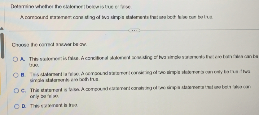 Determine whether the statement below is true or false.
A compound statement consisting of two simple statements that are both false can be true.
Choose the correct answer below.
A. This statement is false. A conditional statement consisting of two simple statements that are both false can be
true.
B. This statement is false. A compound statement consisting of two simple statements can only be true if two
simple statements are both true.
C. This statement is false. A compound statement consisting of two simple statements that are both false can
only be false.
D. This statement is true.