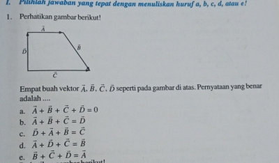 Pilihlah jawaban yang tepat dengan menuliskan huruf a, b, c, d, atau e!
1. Perhatikan gambar berikut!
Empat buah vektor overline A· vector B· vector C , ō seperti pada gambar di atas. Pernyataan yang benar
adalah ....
a. vector A+vector B+vector C+vector D=0
b. vector A+vector B+vector C=vector D
c. vector D+vector A+vector B=vector C
d. vector A+vector D+vector C=vector B
e. vector B+vector C+vector D=vector A