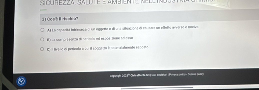 SICUREZZA, SALUTé É AMBIENTE NELL INDUS
—
3) Cos'è il rischio?
A) La capacità intrinseca di un oggetto o di una situazione di causare un effetto avverso o nocivo
B) La compresenza di pericolo ed esposizione ad esso
C) Il livello di perícolo a cui il soggetto è potenzialmente esposto
Copyright 2023º CivlcaMente Srl | Dati societari | Privacy policy - Cookie policy