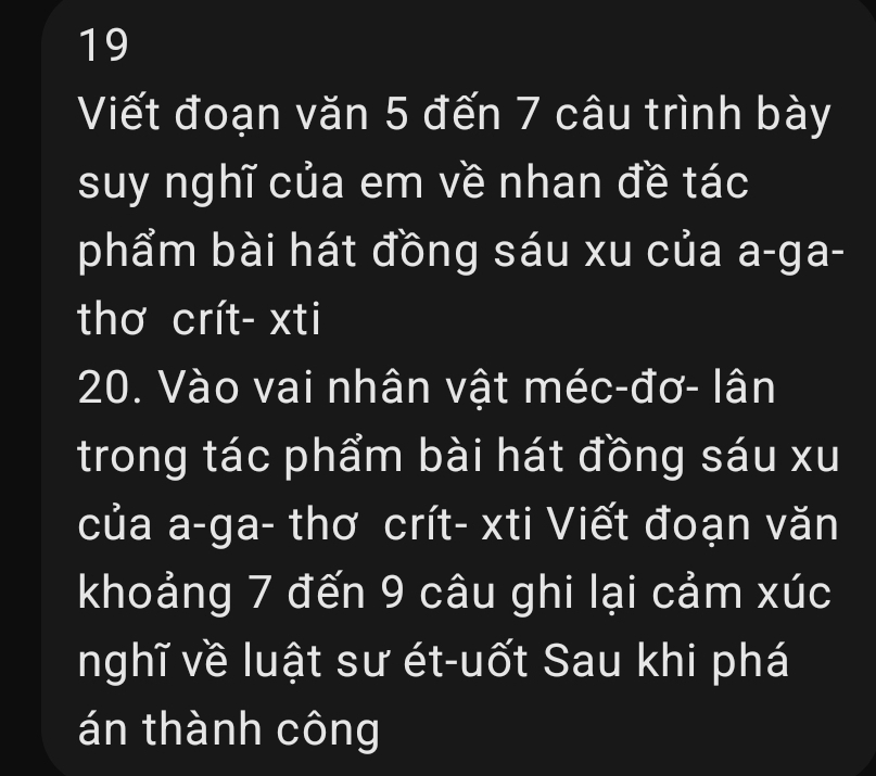 Viết đoạn văn 5 đến 7 câu trình bày 
suy nghĩ của em về nhan đề tác 
phẩm bài hát đồng sáu xu của a-ga- 
thơ crít- xti
20. Vào vai nhân vật méc-đơ- lân 
trong tác phẩm bài hát đồng sáu xu 
của a-ga- thơ crít- xti Viết đoạn văn 
khoảng 7 đến 9 câu ghi lại cảm xúc 
nghĩ về luật sư ét-uốt Sau khi phá 
án thành công