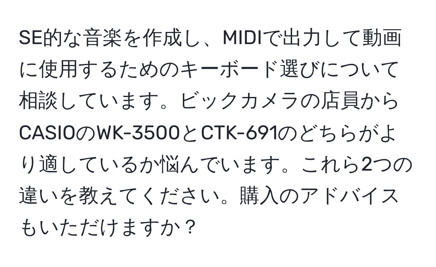 SE的な音楽を作成し、MIDIで出力して動画に使用するためのキーボード選びについて相談しています。ビックカメラの店員からCASIOのWK-3500とCTK-691のどちらがより適しているか悩んでいます。これら2つの違いを教えてください。購入のアドバイスもいただけますか？