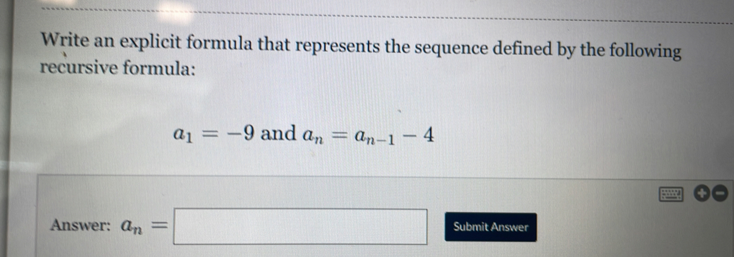 Write an explicit formula that represents the sequence defined by the following 
recursive formula:
a_1=-9 and a_n=a_n-1-4
Answer: a_n=□ Submit Answer