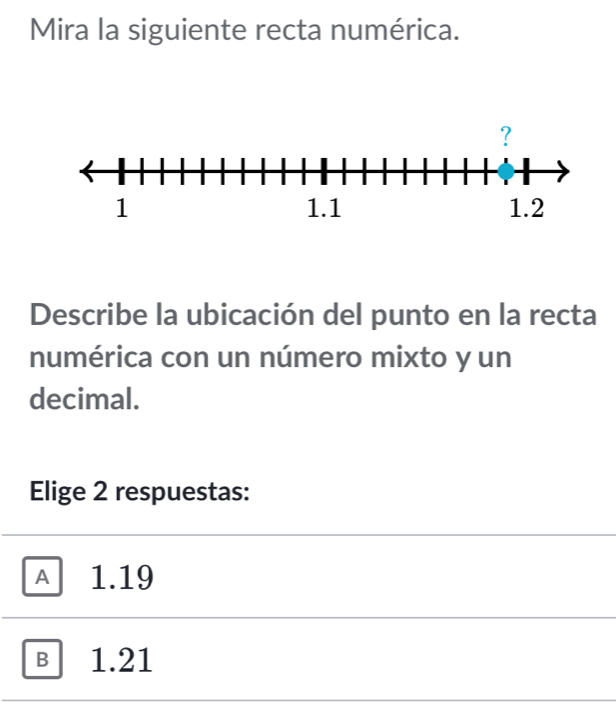 Mira la siguiente recta numérica.
Describe la ubicación del punto en la recta
numérica con un número mixto y un
decimal.
Elige 2 respuestas:
A 1.19
в 1.21