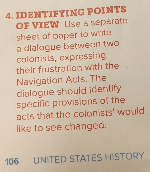 IDENTIFYING POINTS 
OF VIEW Use a separate 
sheet of paper to write 
a dialogue between two 
colonists, expressing 
their frustration with the 
Navigation Acts. The 
dialogue should identify 
specific provisions of the 
acts that the colonists' would 
like to see changed.
106 UNITED STATES HISTORY