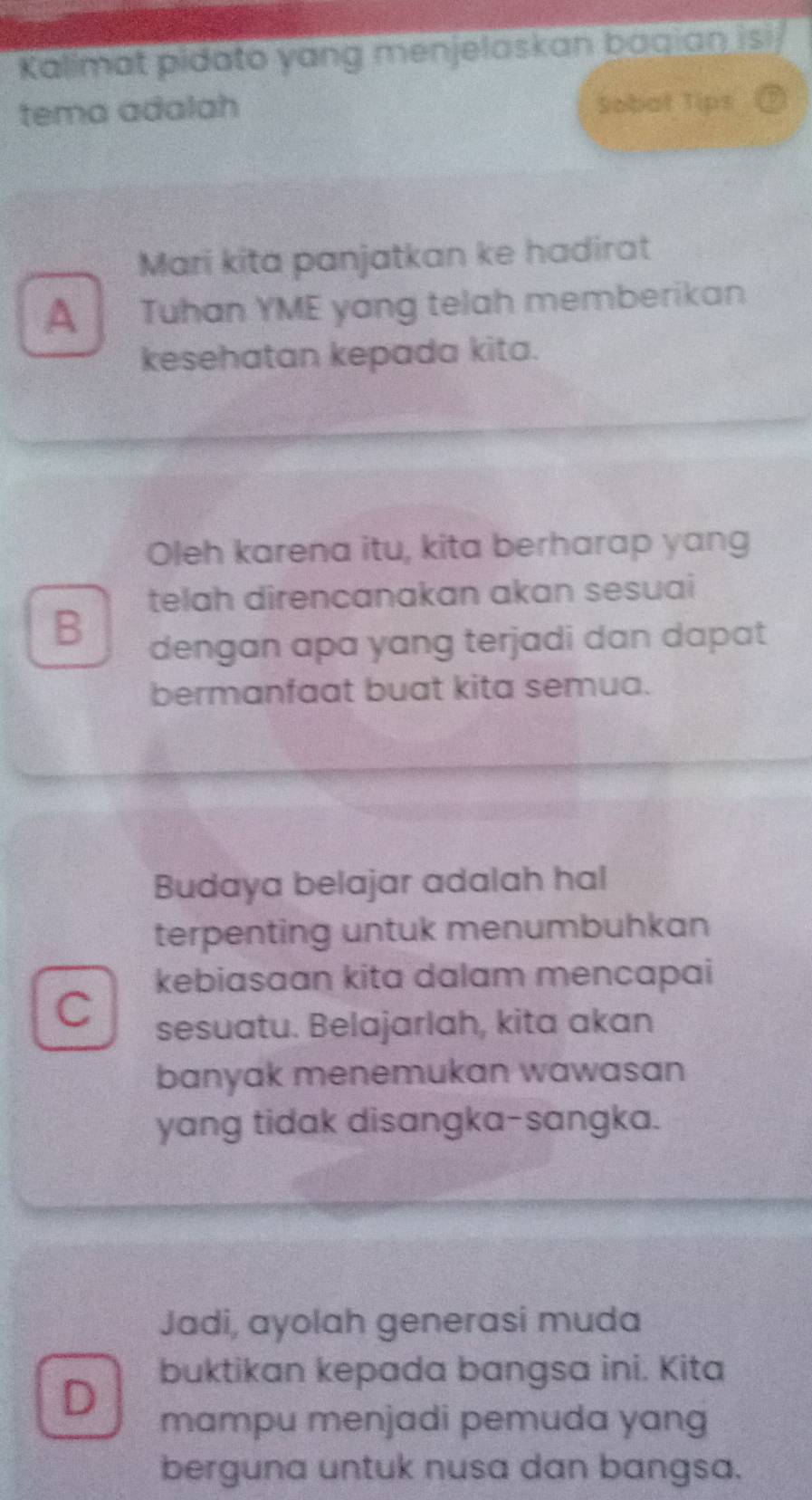 Kalimat pidato yang menjelaskan baqian isi 
tema adalah Sobat Tips 
Mari kita panjatkan ke hadirat 
A Tuhan YME yang telah memberikan 
kesehatan kepada kita. 
Oleh karena itu, kita berharap yang 
telah direncanakan akan sesuai 
B 
dengan apa yang terjadi dan dapat 
bermanfaat buat kita semua. 
Budaya belajar adalah hal 
terpenting untuk menumbuhkan 
kebiasaan kita dalam mencapai 
C sesuatu. Belajarlah, kita akan 
banyak menemukan wawasan 
yang tidak disangka-sangka. 
Jadi, ayolah generasi muda 
buktikan kepada bangsa ini. Kita 
D 
mampu menjadi pemuda yang 
berguna untuk nusa dan bangsa.