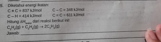 Diketahui energi ikatan:
Cequiv C=837 kJ/mol C-C=348kJ/mol
C-H=414kJ/m 01 C=C=611kJ/mol
Hitung △ H_reaksi dari reaksi berikut ini!
C_2H_2(g)+C_2H_6(g)to 2C_2H_4(g)
Jawab: 
_ 
_