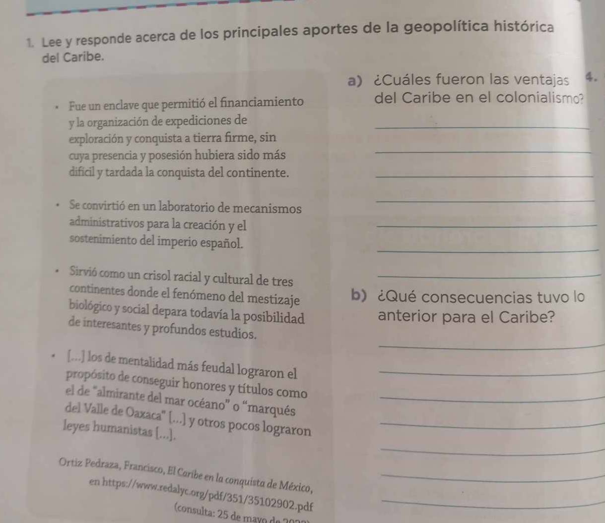 Lee y responde acerca de los principales aportes de la geopolítica histórica 
del Caribe. 
a) ¿Cuáles fueron las ventajas 4. 
Fue un enclave que permitió el financiamiento 
del Caribe en el colonialismo? 
y la organización de expediciones de_ 
exploración y conquista a tierra firme, sin 
cuya presencia y posesión hubiera sido más 
_ 
difícil y tardada la conquista del continente._ 
Se convirtió en un laboratorio de mecanismos 
_ 
administrativos para la creación y el_ 
sostenimiento del imperio español. 
_ 
Sirvió como un crisol racial y cultural de tres_ 
continentes donde el fenómeno del mestizaje b) ¿Qué consecuencias tuvo lo 
biológico y social depara todavía la posibilidad 
anterior para el Caribe? 
_ 
de interesantes y profundos estudios. 
[...] los de mentalidad más feudal lograron el_ 
propósito de conseguir honores y títulos como_ 
el de 'almirante del mar océano” o “marqués 
del Valle de Oaxaca'' [...] y otros pocos lograron_ 
_ 
leyes humanistas [...]. 
Ortiz Pedraza, Francisco, El Caribe en la conquista de México,_ 
en https://www.redalyc.org/pdf/351/35102902.pdf_ 
(consulta: 25 de maão de 201