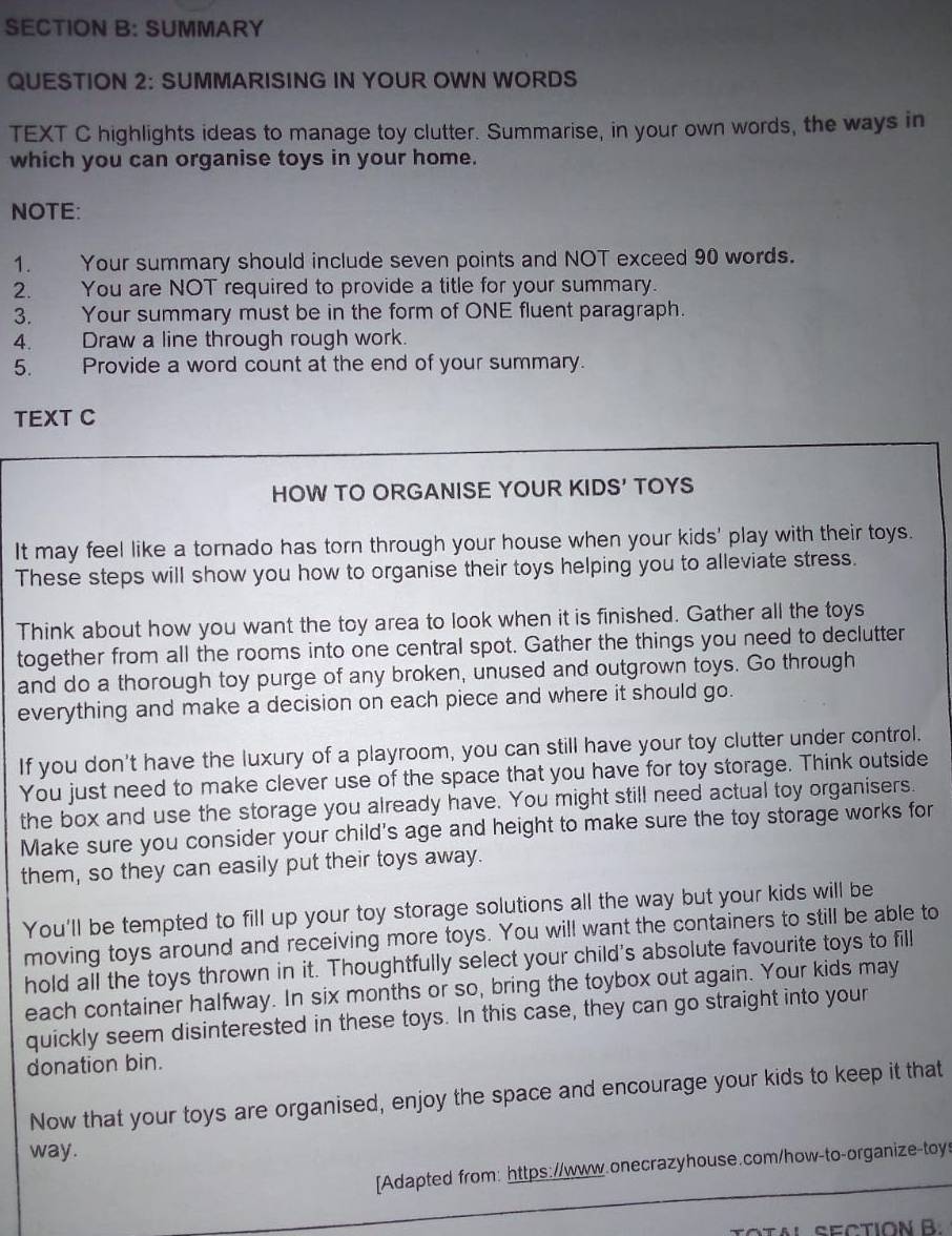 SUMMARY 
QUESTION 2: SUMMARISING IN YOUR OWN WORDS 
TEXT C highlights ideas to manage toy clutter. Summarise, in your own words, the ways in 
which you can organise toys in your home. 
NOTE: 
1. Your summary should include seven points and NOT exceed 90 words. 
2. You are NOT required to provide a title for your summary. 
3. Your summary must be in the form of ONE fluent paragraph. 
4. Draw a line through rough work. 
5. Provide a word count at the end of your summary. 
TEXT C 
HOW TO ORGANISE YOUR KIDS' TOYS 
It may feel like a tornado has torn through your house when your kids' play with their toys. 
These steps will show you how to organise their toys helping you to alleviate stress. 
Think about how you want the toy area to look when it is finished. Gather all the toys 
together from all the rooms into one central spot. Gather the things you need to declutter 
and do a thorough toy purge of any broken, unused and outgrown toys. Go through 
everything and make a decision on each piece and where it should go. 
If you don't have the luxury of a playroom, you can still have your toy clutter under control. 
You just need to make clever use of the space that you have for toy storage. Think outside 
the box and use the storage you already have. You might still need actual toy organisers. 
Make sure you consider your child's age and height to make sure the toy storage works for 
them, so they can easily put their toys away. 
You'll be tempted to fill up your toy storage solutions all the way but your kids will be 
moving toys around and receiving more toys. You will want the containers to still be able to 
hold all the toys thrown in it. Thoughtfully select your child's absolute favourite toys to fill 
each container halfway. In six months or so, bring the toybox out again. Your kids may 
quickly seem disinterested in these toys. In this case, they can go straight into your 
donation bin. 
Now that your toys are organised, enjoy the space and encourage your kids to keep it that 
way. 
[Adapted from: https://www.onecrazyhouse.com/how-to-organize-toy 
TOTAl SECTION B.