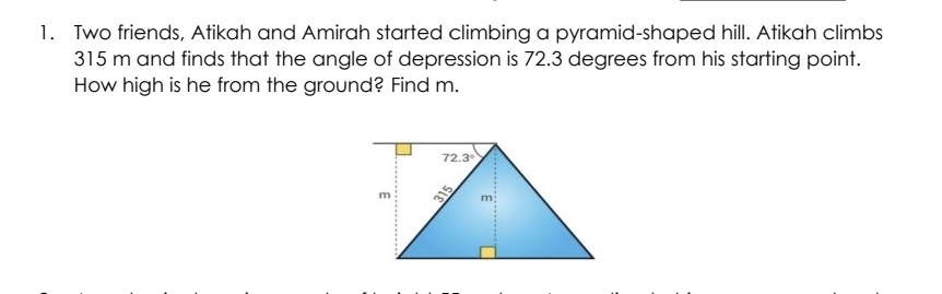 Two friends, Atikah and Amirah started climbing a pyramid-shaped hill. Atikah climbs
315 m and finds that the angle of depression is 72.3 degrees from his starting point.
How high is he from the ground? Find m.