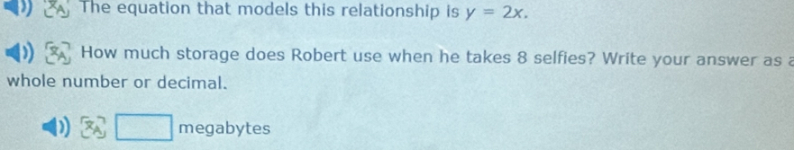 The equation that models this relationship is y=2x. 
How much storage does Robert use when he takes 8 selfies? Write your answer as a 
whole number or decimal. 
□ megabytes