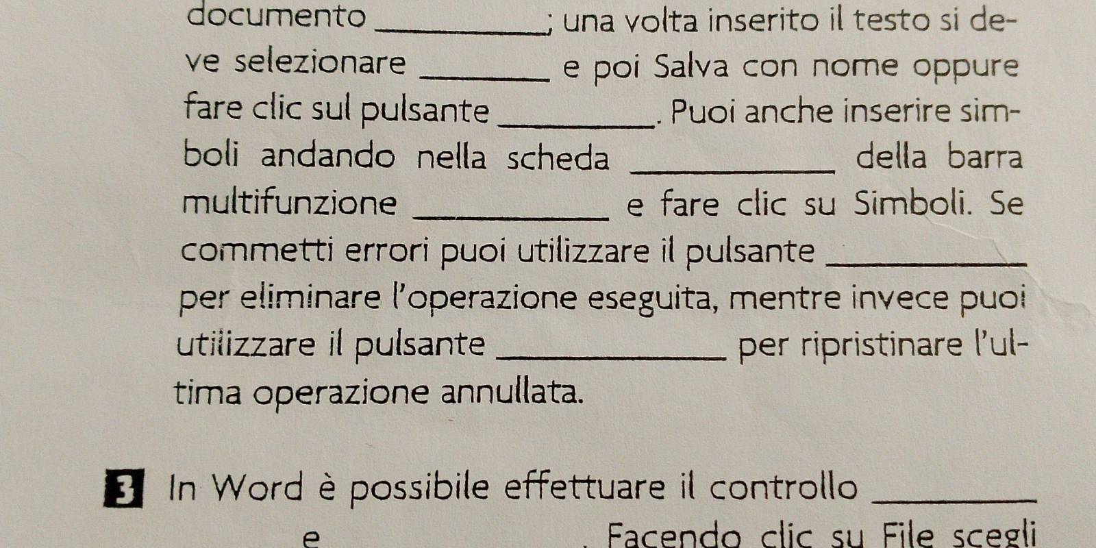 documento _; una volta inserito il testo si de- 
ve selezionare _e poi Salva con nome oppure 
fare clic sul pulsante_ . Puoi anche inserire sim- 
boli andando nella scheda _della barra 
multifunzione _e fare clic su Simboli. Se 
commetti errori puoi utilizzare il pulsante_ 
per eliminare l'operazione eseguita, mentre invece puoi 
utilizzare il pulsante _per ripristinare l'ul- 
tima operazione annullata. 
* In Word è possibile effettuare il controllo_ 
e Facendo clic su File scegli