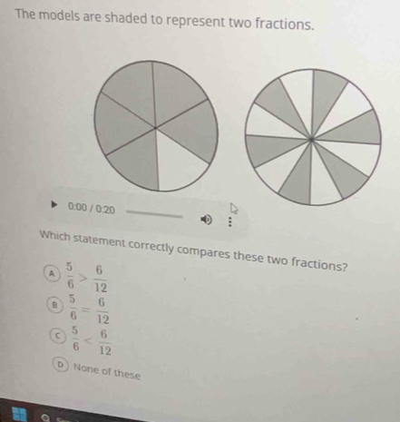 The models are shaded to represent two fractions.
3:00 / 0:20_
0  π /2 
Which statement correctly compares these two fractions?
A  5/6 > 6/12 
B  5/6 = 6/12 
C  5/6 
D None of these