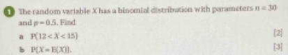 The random variable Xhas a binomial distribution with parameters n=30
and p=0.5 , Find 
a P(12
[2] 
b P(X=B(X)). 
[3]