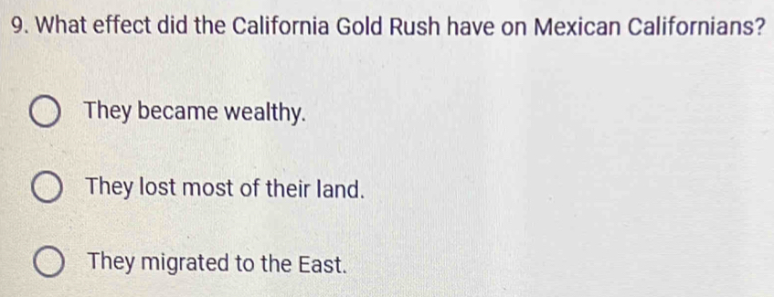 What effect did the California Gold Rush have on Mexican Californians?
They became wealthy.
They lost most of their land.
They migrated to the East.