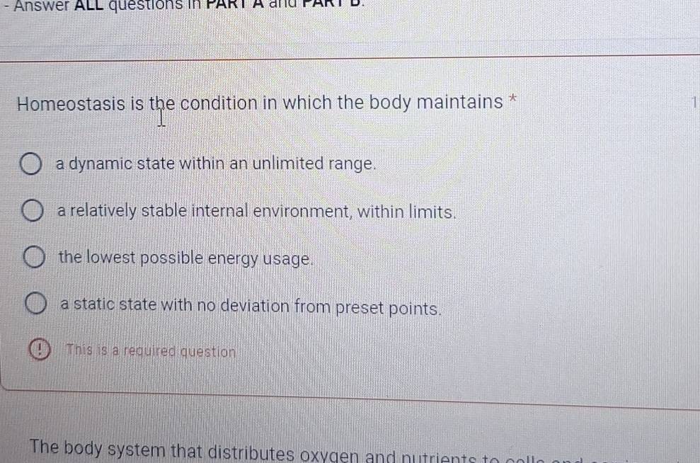 Answer ALL questions in PART A and
Homeostasis is the condition in which the body maintains * 1
a dynamic state within an unlimited range.
a relatively stable internal environment, within limits.
the lowest possible energy usage.
a static state with no deviation from preset points.
! This is a required question
The body system that distributes oxygen and nutrients to