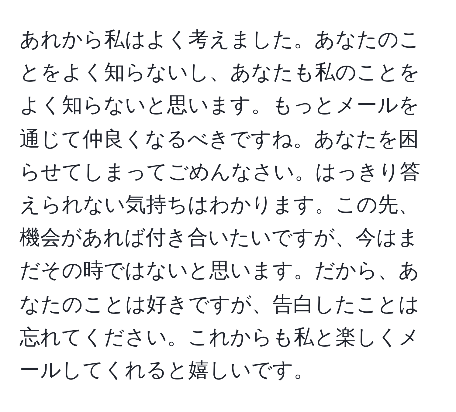 あれから私はよく考えました。あなたのことをよく知らないし、あなたも私のことをよく知らないと思います。もっとメールを通じて仲良くなるべきですね。あなたを困らせてしまってごめんなさい。はっきり答えられない気持ちはわかります。この先、機会があれば付き合いたいですが、今はまだその時ではないと思います。だから、あなたのことは好きですが、告白したことは忘れてください。これからも私と楽しくメールしてくれると嬉しいです。