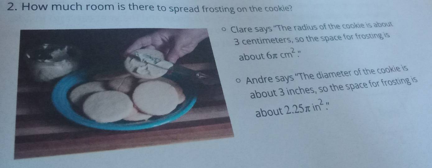 How much room is there to spread frosting on the cookie?
says ‘The radius of the cookie is about
ntimeters, so the space for frosting is
out 6π cm^2 "
ndre says ‘The diameter of the cookie is
about 3 inches, so the space for frosting is
about 2.25π in^2 "