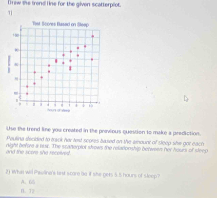Draw the trend line for the given scatterplot.
1)
Test Scores Based on Sleep
100
60
r0
6
2 5 d 5 0 7 B 9 10 3
hours of sleep
Use the trend line you created in the previous question to make a prediction.
Paulina decided to track her test scores based on the amount of sleep she got each
night before a test. The scatterplot shows the relationship between her hours of sleep
and the score she received.
2) What will Paulina's test score be if she gets 5.5 hours of sleep?
A. 65
B. 72