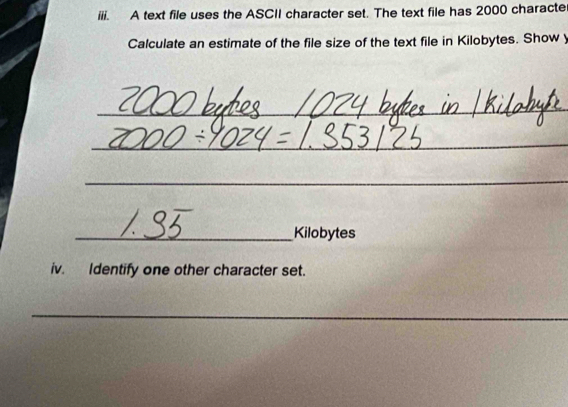 A text file uses the ASCII character set. The text file has 2000 characte 
Calculate an estimate of the file size of the text file in Kilobytes. Show y 
_ 
_ 
_ 
_Kilobytes 
iv. Identify one other character set. 
_