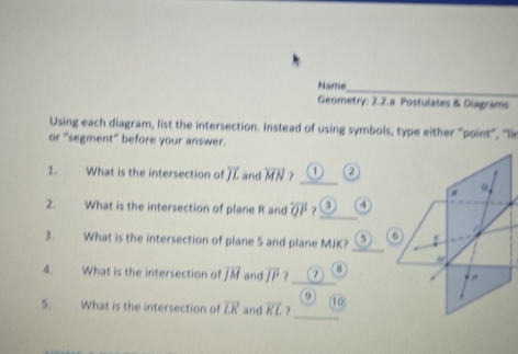 Name_ 
Geometry: 2.2.a Postulates & Diagrams 
Using each diagram, list the intersection. Instead of using symbols, type either "point, 'li 
or “segment” before your answer. 
1. What is the intersection of overline JL and overleftrightarrow MN ? __② 
。 
2. What is the intersection of plane R and overleftrightarrow QP ? 4 
_ 
3. What is the intersection of plane 5 and plane MJK? 5 6 
4. What is the intersection of overline JM and overline JP ?_ 7 B 
。 
_ 
5. What is the intersection of overline LK and vector KL ? 10