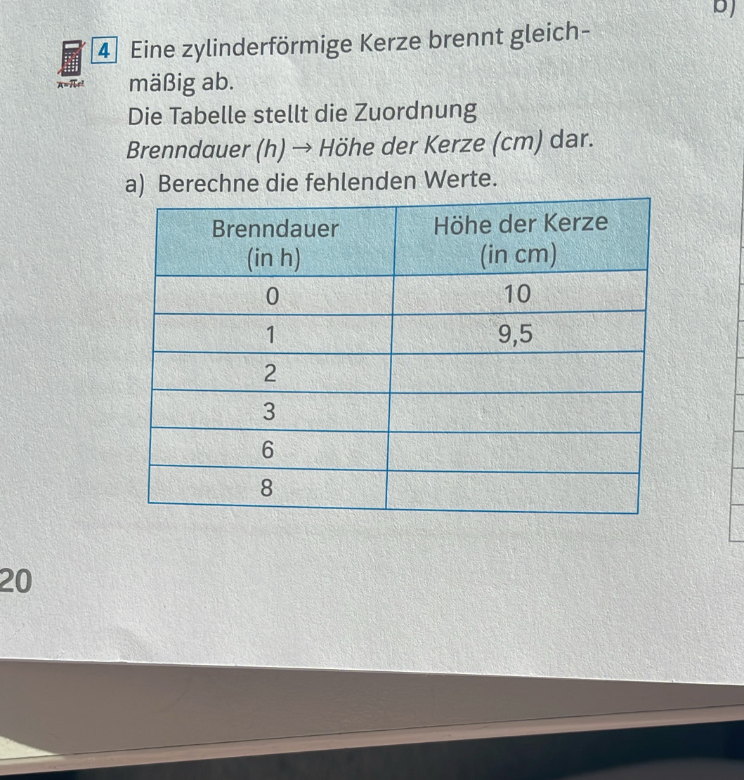 bJ 
4 Eine zylinderförmige Kerze brennt gleich-
A=πe² mäßig ab. 
Die Tabelle stellt die Zuordnung 
Brenndauer (h) → Höhe der Kerze (cm) dar. 
a) Berechne die fehlenden Werte. 
20