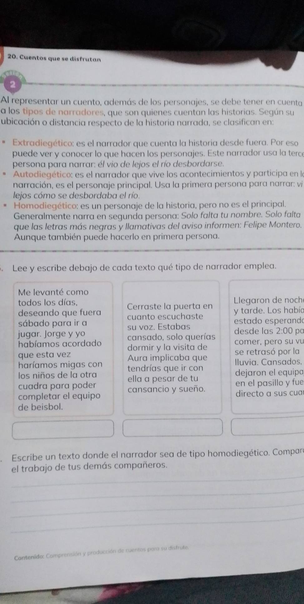 Cuentos que se disfrutan
2
Al representar un cuento, además de los personajes, se debe tener en cuenta
a los tipos de narradores, que son quienes cuentan las historias. Según su
ubicación o distancia respecto de la historia narrada, se clasifican en:
Extradiegético: es el narrador que cuenta la historia desde fuera. Por eso
puede ver y conocer lo que hacen los personajes. Este narrador usa la terce
persona para narrar: él vio de lejos el río desbordarse.
Autodiegético: es el narrador que vive los acontecimientos y participa en la
narración, es el personaje principal. Usa la primera persona para narrar: vi
lejos cómo se desbordaba el río.
Homodiegético: es un personaje de la historia, pero no es el principal.
Generalmente narra en segunda persona: Solo falta tu nombre. Solo falta
que las letras más negras y llamativas del aviso informen: Felipe Montero.
Aunque también puede hacerlo en primera persona.
Lee y escribe debajo de cada texto qué tipo de narrador emplea.
Me levanté como
todos los días.  legaron de noché
Cerraste la puerta en
deseando que fuera cuanto escuchaste y tarde. Los había
sábado para ir a estado esperando
su voz. Estabas
jugar. Jorge y yo pc
cansado, solo querías desde las 2:00
habíamos acordado dormir y la visita de comer, pero su vu
que esta vez Aura implicaba que se retrasó por la
Iluvia. Cansados,
haríamos migas con tendrías que ir con
los niños de la otra ella a pesar de tu dejaron el equipa
cuadra para poder cansancio y sueño. en el pasillo y fue
completar el equipo directo a sus cuar
de beisbol.
Escribe un texto donde el narrador sea de tipo homodiegético. Compare
_
el trabajo de tus demás compañeros.
_
_
_
Cantenida: Comprensión y producción de cuentos para su disfrute.