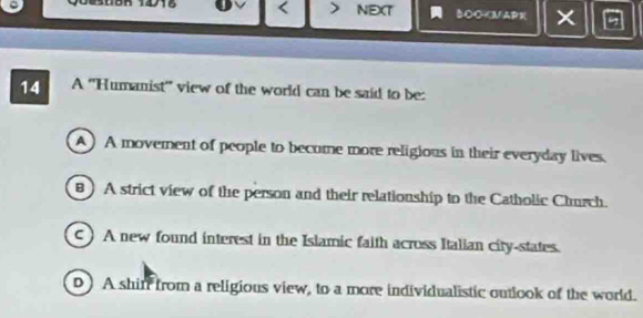 B08R 1418 < NEXT BO○
A) A movement of people to becume more religious in their everyday lives.
B ) A strict view of the person and their relationship to the Catholic Church.
c) A new found interest in the Islamic faith across Italian city-states.
D) A shin from a religious view, to a more individualistic outlook of the world.