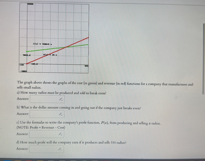 The graph above shows the graphs of the cost (in green) and revenue (in red) functions for a company that manufactures and
sells small radios.
a) How many radios must be produced and sold to break even?
Answer:
b) What is the dollar amount coming in and going out if the company just breaks even?
Answer:
c) Use the formulas to write the company's proft function, P(x) , from producing and selling 2 radios.
(NOTE: Proft = Revenue - Cost)
Answer:
d) How much profit will the company earn if it produces and sells 550 radios?
Answer: