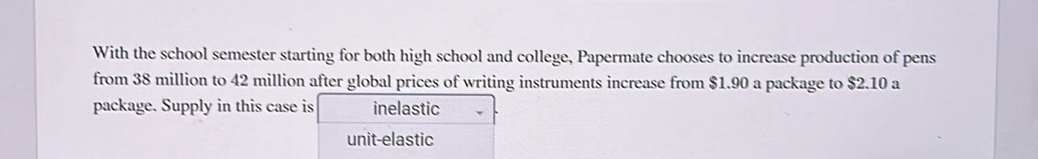 With the school semester starting for both high school and college, Papermate chooses to increase production of pens
from 38 million to 42 million after global prices of writing instruments increase from $1.90 a package to $2.10 a
package. Supply in this case is inelastic
unit-elastic