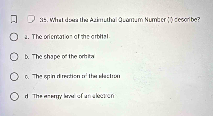 What does the Azimuthal Quantum Number (I) describe?
a. The orientation of the orbital
b. The shape of the orbital
c. The spin direction of the electron
d. The energy level of an electron