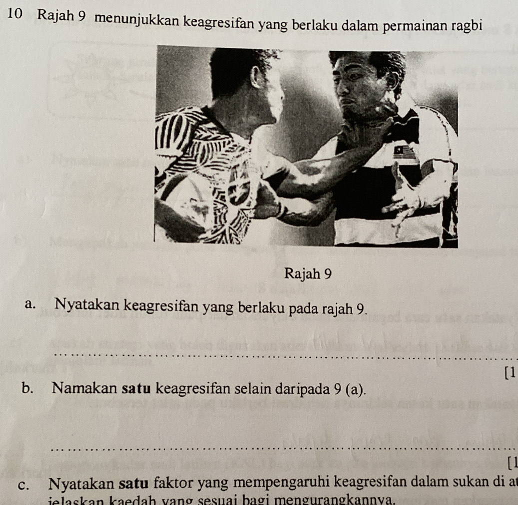 Rajah 9 menunjukkan keagresifan yang berlaku dalam permainan ragbi 
Rajah 9 
a. Nyatakan keagresifan yang berlaku pada rajah 9. 
_ 
[1 
b. Namakan satu keagresifan selain daripada 9 (a). 
_ 
[1 
c. Nyatakan satu faktor yang mempengaruhi keagresifan dalam sukan di at 
ielaskan kaedah vang sesuai bagi mengurangkannva.