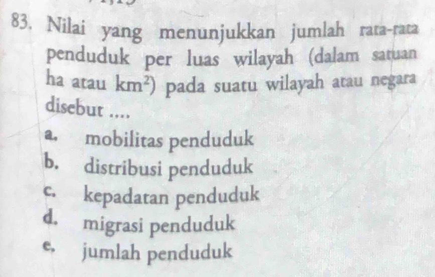 Nilai yang menunjukkan jumlah rata-rata
penduduk per luas wilayah (dalam satuan
ha atau km^2) pada suatu wilayah atau negara
disebut ....
a. mobilitas penduduk
b. distribusi penduduk
c. kepadatan penduduk
d. migrasi penduduk
e, jumlah penduduk