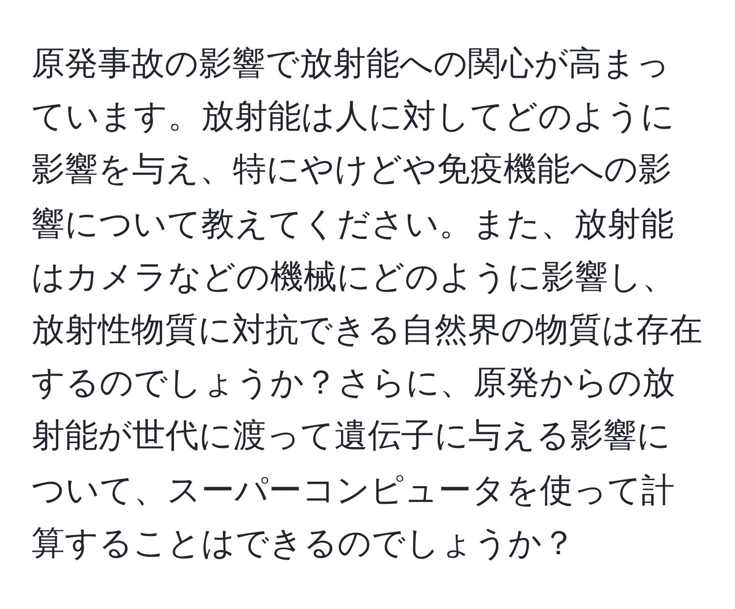 原発事故の影響で放射能への関心が高まっています。放射能は人に対してどのように影響を与え、特にやけどや免疫機能への影響について教えてください。また、放射能はカメラなどの機械にどのように影響し、放射性物質に対抗できる自然界の物質は存在するのでしょうか？さらに、原発からの放射能が世代に渡って遺伝子に与える影響について、スーパーコンピュータを使って計算することはできるのでしょうか？