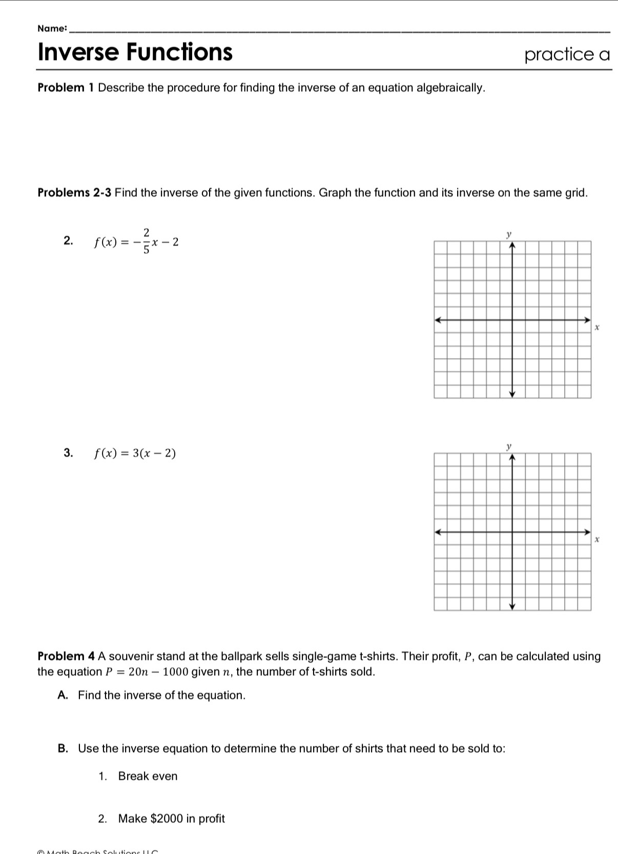 Name: 
_ 
Inverse Functions practice a 
Problem 1 Describe the procedure for finding the inverse of an equation algebraically. 
Problems 2-3 Find the inverse of the given functions. Graph the function and its inverse on the same grid. 
2. f(x)=- 2/5 x-2
3. f(x)=3(x-2)
Problem 4 A souvenir stand at the ballpark sells single-game t-shirts. Their profit, P, can be calculated using 
the equation P=20n-1000 given n, the number of t-shirts sold. 
A. Find the inverse of the equation. 
B. Use the inverse equation to determine the number of shirts that need to be sold to: 
1. Break even 
2. Make $2000 in profit