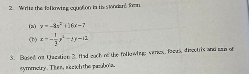 Write the following equation in its standard form.
(a) y=-8x^2+16x-7
(b) x=- 1/3 y^2-3y-12
3. Based on Question 2, find each of the following: vertex, focus, directrix and axis of
symmetry. Then, sketch the parabola.