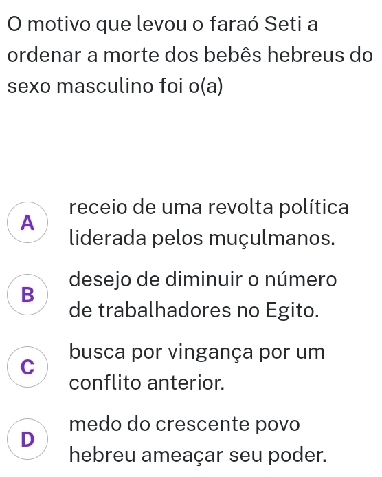 motivo que levou o faraó Seti a
ordenar a morte dos bebês hebreus do
sexo masculino foi o(a)
receio de uma revolta política
A
liderada pelos muçulmanos.
desejo de diminuir o número
B
de trabalhadores no Egito.
busca por vingança por um
C
conflito anterior.
medo do crescente povo
D
hebreu ameaçar seu poder.