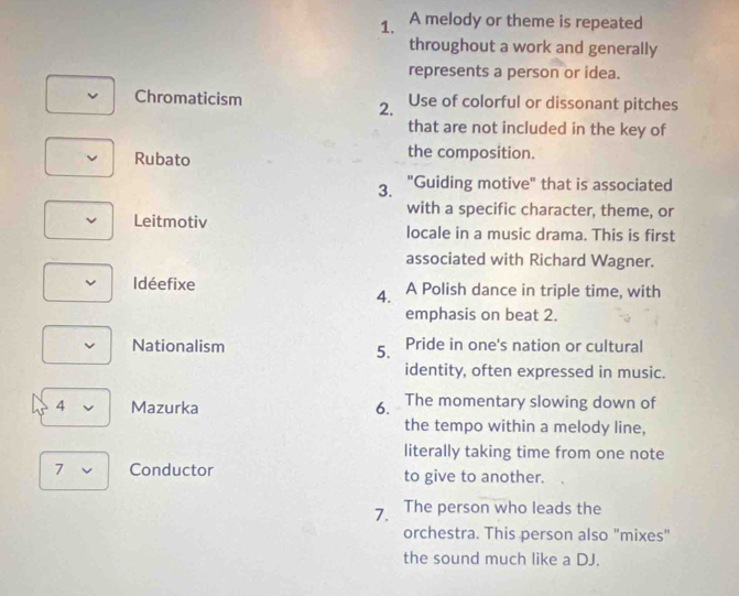 A melody or theme is repeated 
throughout a work and generally 
represents a person or idea. 
Chromaticism Use of colorful or dissonant pitches 
2. 
that are not included in the key of 
Rubato 
the composition. 
3. "Guiding motive" that is associated 
with a specific character, theme, or 
Leitmotiv locale in a music drama. This is first 
associated with Richard Wagner. 
Idéefixe A Polish dance in triple time, with 
4. 
emphasis on beat 2. 
Nationalism Pride in one's nation or cultural 
5. 
identity, often expressed in music. 
4 Mazurka 6. The momentary slowing down of 
the tempo within a melody line, 
literally taking time from one note 
7 Conductor to give to another. 
7. The person who leads the 
orchestra. This person also "mixes" 
the sound much like a DJ.