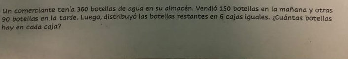 Un comerciante tenía 360 botellas de agua en su almacén. Vendió 150 botellas en la mañana y otras
90 botellas en la tarde. Luego, distribuyó las botellas restantes en 6 cajas iguales. ¿Cuántas botellas 
hay en cada caja?