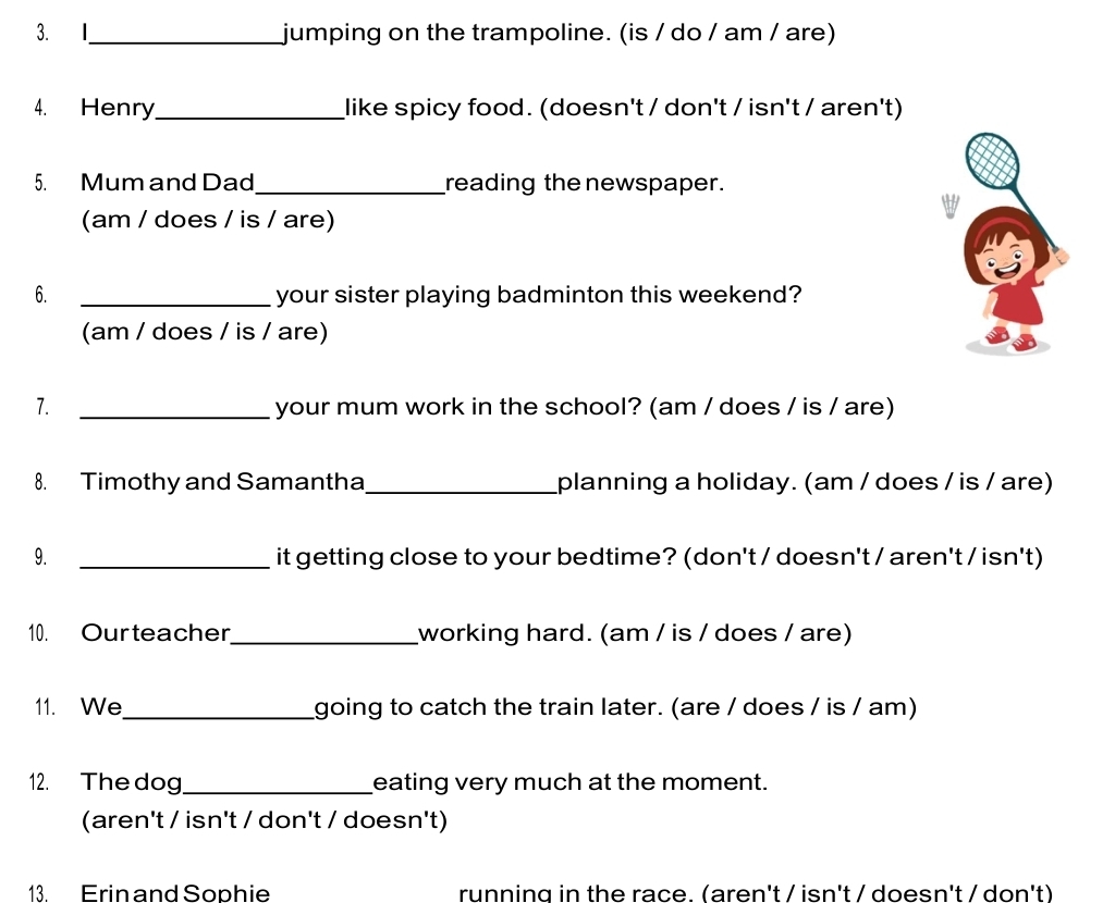 I_ jumping on the trampoline. (is / do / am / are) 
4. Henry_ like spicy food. (doesn't / don't / isn't / aren't) 
5. Mum and Dad_ reading the newspaper. 
(am / does / is / are) 
6. _your sister playing badminton this weekend? 
(am / does / is / are) 
7. _your mum work in the school? (am / does / is / are) 
8. Timothy and Samantha _planning a holiday. (am / does / is / are) 
9. _it getting close to your bedtime? (don't / doesn't / aren't / isn't) 
10. Ourteacher_ working hard. (am / is / does / are) 
11. We_ going to catch the train later. (are / does / is / am) 
12. The dog_ eating very much at the moment. 
(aren't / isn't / don't / doesn't) 
13. Erin and Sophie running in the race. (aren't / isn't / doesn't / don't)