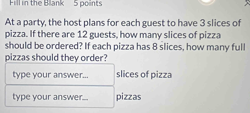 Fill in the Blank 5 points 
At a party, the host plans for each guest to have 3 slices of 
pizza. If there are 12 guests, how many slices of pizza 
should be ordered? If each pizza has 8 slices, how many full 
pizzas should they order? 
type your answer... slices of pizza 
type your answer... pizzas