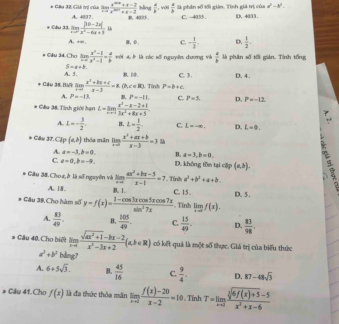 Câu 32.Giá trị của limlimits _xto 1 (x^(2018)+x-2)/x^(2017)+x-2  bằng  a/b  , với  a/b  là phân số tối giản. Tính giá trị của a^2-b^2.
A. 4037. B. 4035 . C. -4035. D. 4033.
Câu 33. limlimits _xto 5^+ (|10-2x|)/x^2-6x+5  là
A. +∞ . B. 0 .
D.
C. - 1/2 .  1/2 .
》 Câu 34. Chọ limlimits _xto 1 (x^3-1)/x^2-1 = a/b  với a, b là các số nguyên dương và  a/b  là phân số tối giản. Tính tổng
S=a+b.
A. 5. B. 10 . C. 3 . D. 4 .
Câu 35. Biết limlimits _xto 3 (x^2+bx+c)/x-3 =8.(b,c∈ R). Tính P=b+c.
A. P=-13. B. P=-11. C. P=5. D. P=-12.
Câu 36. Tính giới hạn L=limlimits _xto -1 (x^2-x-2+1)/3x^2+8x+5 .
A. L=- 3/2 . B. L= 1/2 . C. L=-∈fty . D. L=0.
» Câu 37.Cặp (a,b) thỏa mãn limlimits _xto 3 (x^2+ax+b)/x-3 =3 là
A. a=-3,b=0.
B. a=3,b=0.
C. a=0,b=-9. D. không tồn tại cặp (a,b).
» Câu 38. Choa,b là shat O (nguyên và limlimits _xto 1 (ax^2+bx-5)/x-1 =7. Tính a^2+b^2+a+b.

、
A. 18. B. 1. C. 15 . D. 5 .
» Câu 39. Cho hàm số y=f(x)= (1-cos 3xcos 5xcos 7x)/sin^27x . Tính limlimits _xto 0f(x).
A.  83/49 .  105/49 .  15/49 . D.  83/98 .
B.
C.
Câu 40. Cho biết limlimits _xto 1 (sqrt(ax^2+1)-bx-2)/x^3-3x+2 (a,b∈ R) có kết quả là một số thực. Giá trị của biểu thức
a^2+b^2 bằng?
A. 6+5sqrt(3).
B.  45/16 
C.  9/4 .
D. 87-48sqrt(3)
》 Câu 41. Cho f(x) là đa thức thỏa mãn limlimits _xto 2 (f(x)-20)/x-2 =10. Tính T=limlimits _xto 2 (sqrt[3](6f(x)+5)-5)/x^2+x-6 